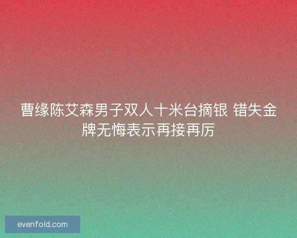 曹缘陈艾森男子双人十米台摘银 错失金牌无悔表示再接再厉