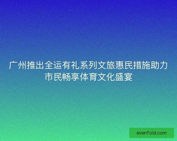 广州推出全运有礼系列文旅惠民措施助力市民畅享体育文化盛宴