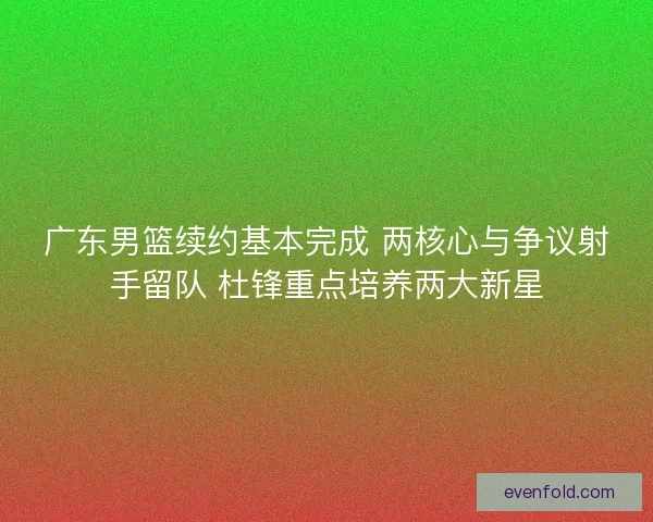 广东男篮续约基本完成 两核心与争议射手留队 杜锋重点培养两大新星